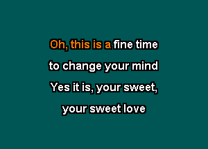 Oh, this is a fme time

to change your mind

Yes it is, your sweet,

your sweet love
