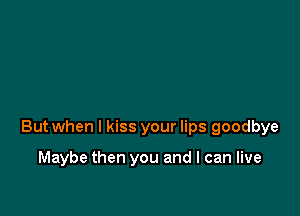 But when I kiss your lips goodbye

Maybe then you and I can live