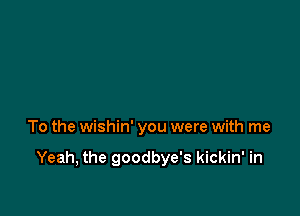 To the wishin' you were with me

Yeah, the goodbye's kickin' in