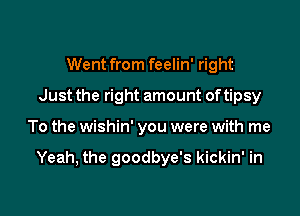 Went from feelin' right
Just the right amount oftipsy

To the wishin' you were with me

Yeah, the goodbye's kickin' in