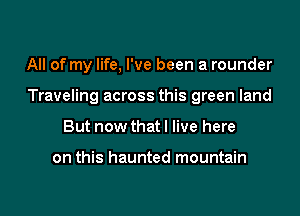 All of my life, I've been a rounder

Traveling across this green land

But now that I live here

on this haunted mountain