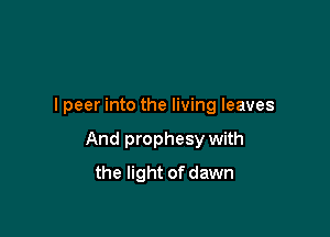 I peer into the living leaves

And prophesy with

the light of dawn