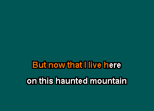 But now that I live here

on this haunted mountain