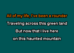 All of my life, I've been a rounder

Traveling across this green land

But now that I live here

on this haunted mountain