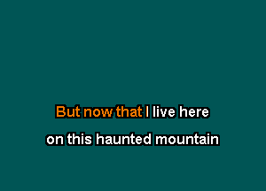 But now that I live here

on this haunted mountain