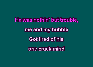 He was nothin' but trouble,

me and my bubble
Got tired of his

one crack mind