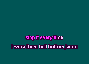 slap it every time

I wore them bell bottomjeans