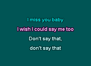 I miss you baby

I wish I could say me too

Don't say that,

don't say that