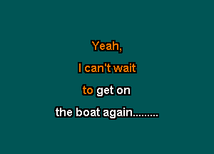 Yeah,
I can't wait

to get on

the boat again .........