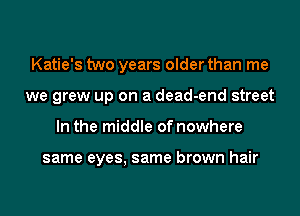 Katie's two years older than me
we grew up on a dead-end street
In the middle of nowhere

same eyes, same brown hair