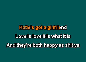 Katie's got a girlfriend

Love is love it is what it is

And they're both happy as shit ya