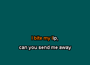 I bite my lip,

can you send me away