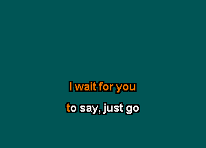 I wait for you

to say,just go