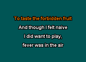 To taste the forbidden fruit
And though lfelt naive

I did want to play,

fever was in the air