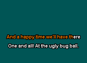 And a happy time we'll have there

One and all! At the ugly bug ball.