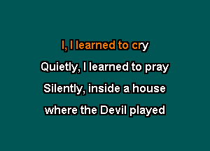 l, I learned to cry
Quietly, I learned to pray

Silently, inside a house

where the Devil played