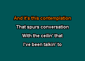 And it's this contemplation

That spurs conversation
With the ceilin' that

I've been talkin' to