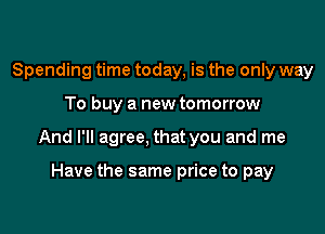 Spending time today, is the only way

To buy a new tomorrow

And I'll agree, that you and me

Have the same price to pay