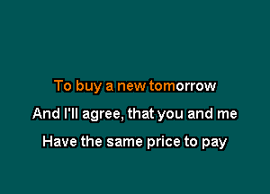 To buy a new tomorrow

And I'll agree, that you and me

Have the same price to pay