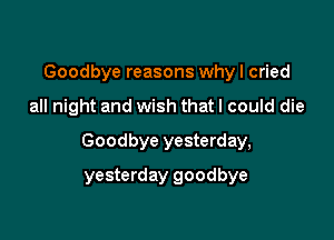 Goodbye reasons why I cried

all night and wish that I could die

Goodbye yesterday,

yesterday goodbye