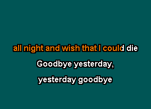 all night and wish that I could die

Goodbye yesterday,

yesterday goodbye