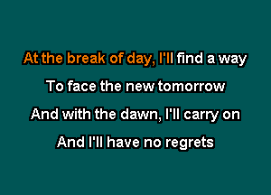 At the break of day, I'll find a way

To face the new tomorrow

And with the dawn. I'll carry on

And I'll have no regrets