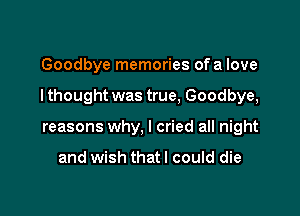 Goodbye memories ofa love

I thought was true, Goodbye,

reasons why, I cried all night

and wish thatl could die