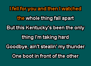 I fell for you and then I watched
the whole thing fall apart
But this Kentucky's been the only
thing I'm taking hard
Goodbye, ain't stealin' my thunder

One boot in front ofthe other