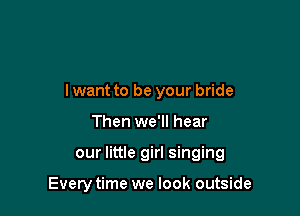 lwant to be your bride

Then we'll hear

our little girl singing

Every time we look outside