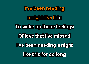 I've been needing
a night like this
To wake up these feelings

Oflove that I've missed

I've been needing a night

like this for so long