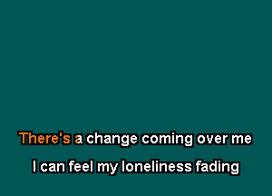 There's a change coming over me

I can feel my loneliness fading