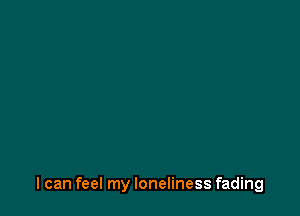 I can feel my loneliness fading