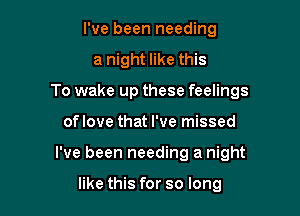 I've been needing
a night like this
To wake up these feelings

oflove that I've missed

I've been needing a night

like this for so long