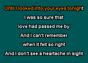 Until I looked into your eyes tonight
Iwas so sure that
love had passed me by
And I can't remember
when it felt so right

And I don't see a heartache in sight