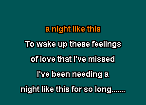 a night like this
To wake up these feelings
of love that I've missed

I've been needing a

night like this for so long .......