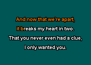 And now that we're apart,
it breaks my heart in two.

That you never even had a clue,

I only wanted you.