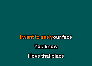 lwant to see your face

You know

llove that place