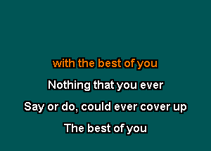 with the best ofyou
Nothing that you ever

Say or do, could ever cover up

The best ofyou