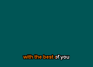 with the best of you