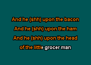 And he (shh) upon the bacon
And he (shh) upon the ham

And he (shh) upon the head

ofthe little grocer man