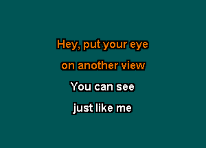 Hey, put your eye

on another view
You can see

just like me