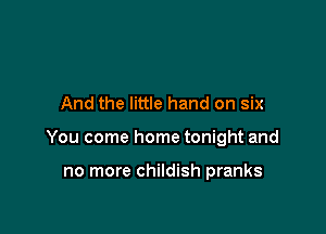 And the little hand on six

You come home tonight and

no more childish pranks