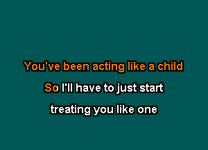 You've been acting like a child

So I'll have to just start

treating you like one