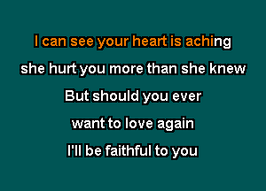 I can see your heart is aching

she hurt you more than she knew

But should you ever

want to love again
I'll be faithful to you