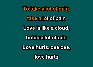 To take a lot of pain,
take a lot of pain
Love is like a cloud,

holds a lot of rain

Love hurts, oee oee,

love hurts