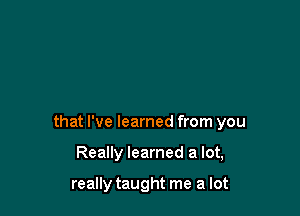 that I've learned from you

Really learned a lot,

really taught me a lot