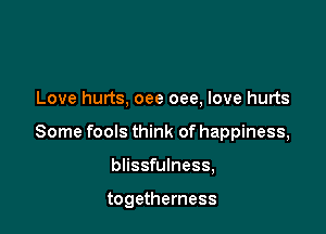 Love hurts, oee oee, love hurts

Some fools think of happiness,

blissfulness,

togetherness