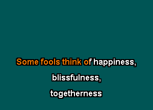Some fools think of happiness,

blissfulness,

togetherness