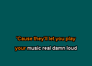 'Cause they'll let you play

your music real damn loud