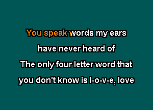 You speak words my ears

have never heard of
The only four letter word that

you don't know is l-o-v-e, love